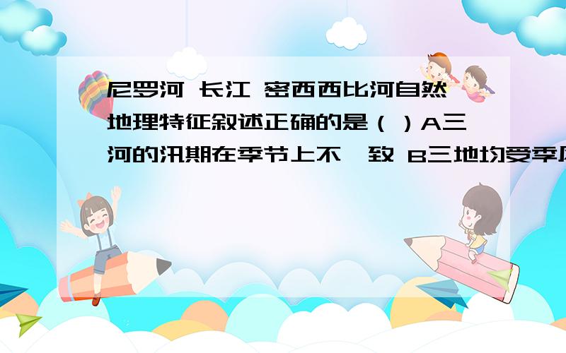 尼罗河 长江 密西西比河自然地理特征叙述正确的是（）A三河的汛期在季节上不一致 B三地均受季风气候的影响C三地河口处地势低平,土壤肥沃D三地自然带均是亚热带常绿阔叶林带