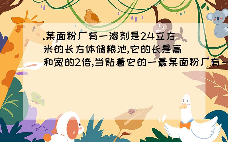 .某面粉厂有一溶剂是24立方米的长方体储粮池,它的长是高和宽的2倍,当贴着它的一最某面粉厂有一溶剂是24立方米的长方体储粮池，它的长是高或宽的2倍，当贴着它的一最大的内侧面将面粉