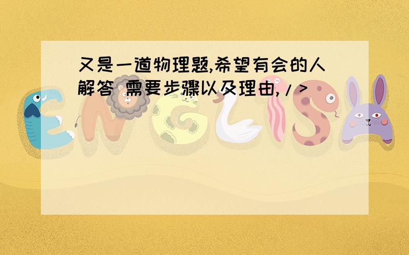 又是一道物理题,希望有会的人解答 需要步骤以及理由,/>