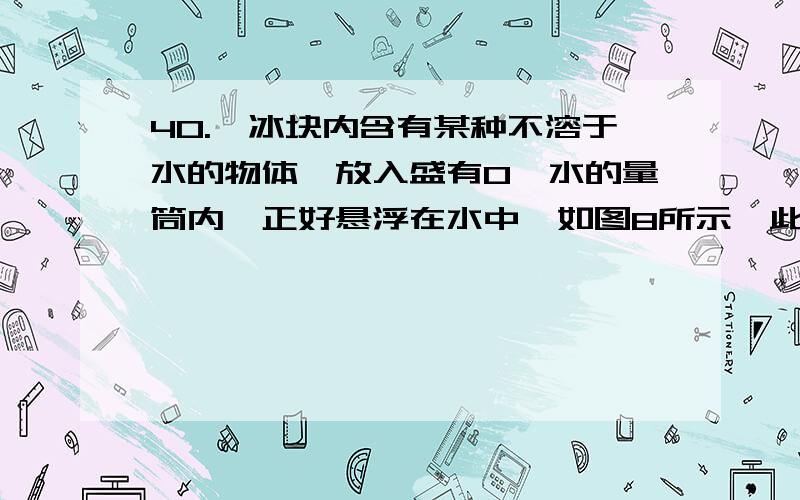 40.一冰块内含有某种不溶于水的物体,放入盛有0℃水的量筒内,正好悬浮在水中,如图8所示,此时量筒液面升高了4.6厘米；当冰完全熔解后,水面又下降了0.44厘米.设量筒的内横截面积为50厘米3,则