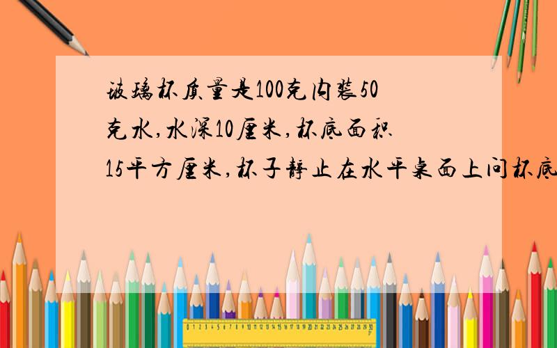 玻璃杯质量是100克内装50克水,水深10厘米,杯底面积15平方厘米,杯子静止在水平桌面上问杯底受到水的压强,压力各是多少i?桌面受到的压力是多少?桌面受到玻璃杯的压强是多少?（g取10N|kg)