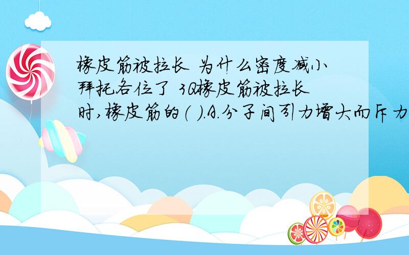 橡皮筋被拉长 为什么密度减小拜托各位了 3Q橡皮筋被拉长时,橡皮筋的（ ）.A．分子间引力增大而斥力减小 B．分子间引力和斥力都减小,但斥力大于引力 C．分子间距离增大,密度减小 D．分子