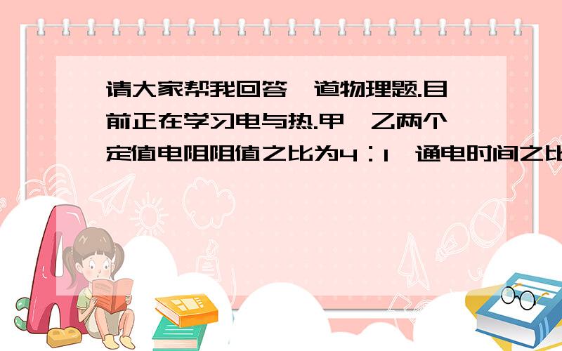 请大家帮我回答一道物理题.目前正在学习电与热.甲、乙两个定值电阻阻值之比为4：1,通电时间之比为4:1,电流通过它们产生的热量之比为64:1,那么,通过它们的电流之比为几比几?麻烦大家了,