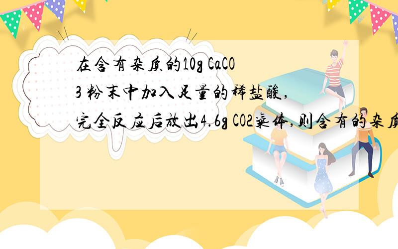 在含有杂质的10g CaCO3 粉末中加入足量的稀盐酸,完全反应后放出4.6g CO2气体,则含有的杂质是在含有杂质的10g CaCO3 粉末中加入足量的稀盐酸,完全反应后放出4.6g CO2气体,则含有的杂质是?A.Na2CO3B.K