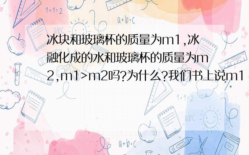 冰块和玻璃杯的质量为m1,冰融化成的水和玻璃杯的质量为m2,m1>m2吗?为什么?我们书上说m1