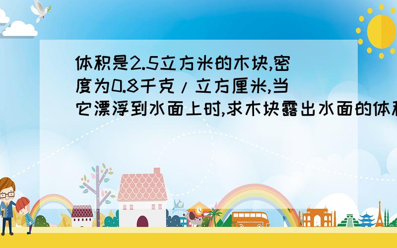 体积是2.5立方米的木块,密度为0.8千克/立方厘米,当它漂浮到水面上时,求木块露出水面的体积