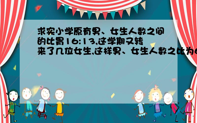 求实小学原有男、女生人数之间的比胃16:13,这学期又转来了几位女生,这样男、女生人数之比为6：5,这时男女生人数共有880人,转来的女生有多少?