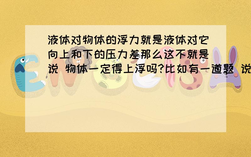 液体对物体的浮力就是液体对它向上和下的压力差那么这不就是说 物体一定得上浮吗?比如有一道题 说是完全浸没在水中的 我求出来向上向下浮力差分别为20N 19N 那这个物体怎么还能浸没呢?