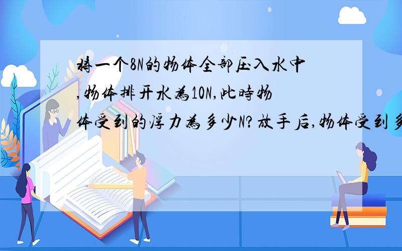 将一个8N的物体全部压入水中,物体排开水为10N,此时物体受到的浮力为多少N?放手后,物体受到多少N?将一个8N的物体全部压入水中,物体排开水为10N,此时物体受到的浮力为多少N?放手后,物体是（