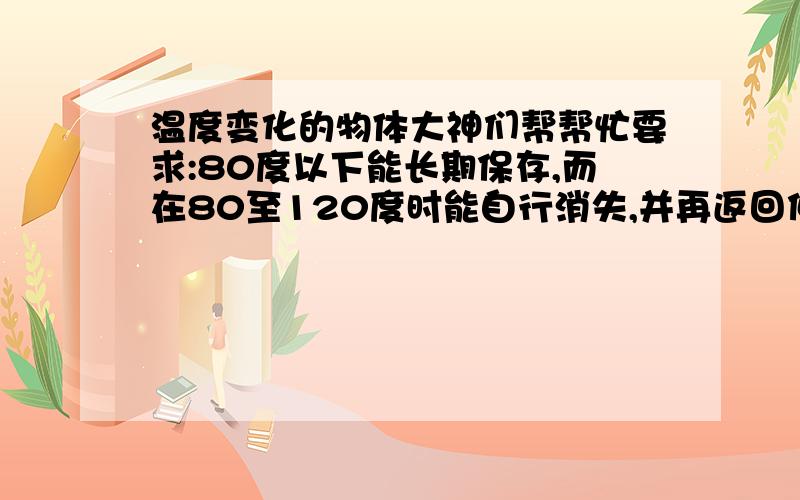 温度变化的物体大神们帮帮忙要求:80度以下能长期保存,而在80至120度时能自行消失,并再返回低温时不能反弹!不能给人或物产生破坏力.最好是这种的!