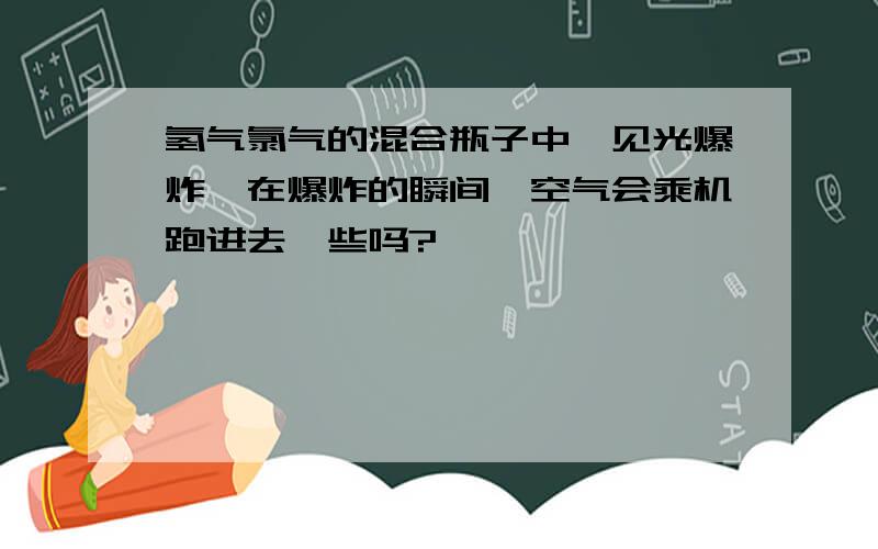 氢气氯气的混合瓶子中,见光爆炸,在爆炸的瞬间,空气会乘机跑进去一些吗?