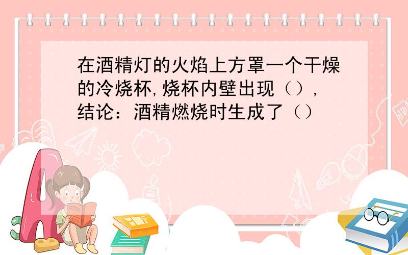 在酒精灯的火焰上方罩一个干燥的冷烧杯,烧杯内壁出现（）,结论：酒精燃烧时生成了（）