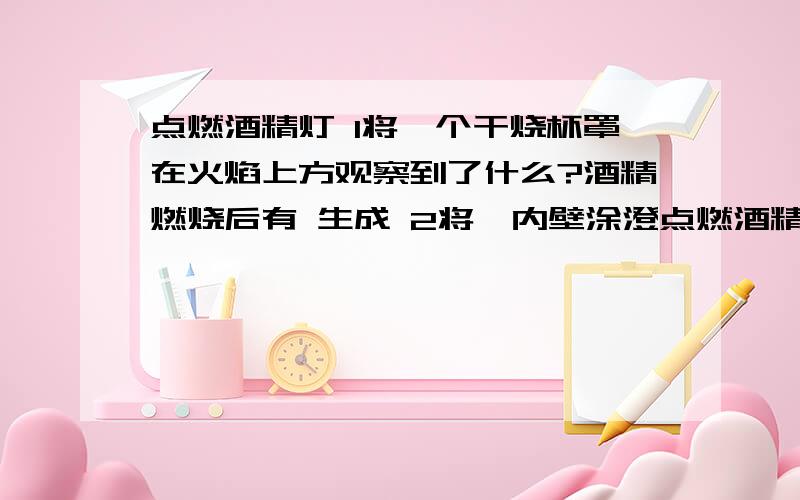 点燃酒精灯 1将一个干烧杯罩在火焰上方观察到了什么?酒精燃烧后有 生成 2将一内壁涂澄点燃酒精灯1将一个干烧杯罩在火焰上方观察到了什么?酒精燃烧后有 生成2将一内壁涂澄清石灰水的烧