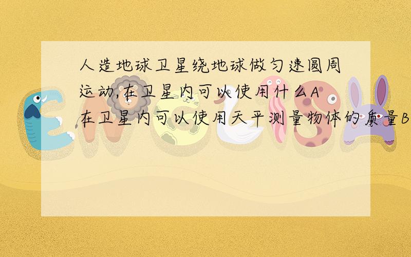 人造地球卫星绕地球做匀速圆周运动,在卫星内可以使用什么A在卫星内可以使用天平测量物体的质量B在卫星内可以使用水银气压计测舱内气压C在卫星内可以使用弹簧测力计测拉力