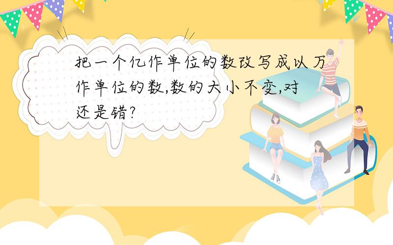 把一个亿作单位的数改写成以万作单位的数,数的大小不变,对还是错?