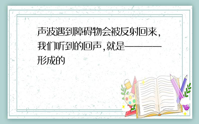 声波遇到障碍物会被反射回来,我们听到的回声,就是————形成的