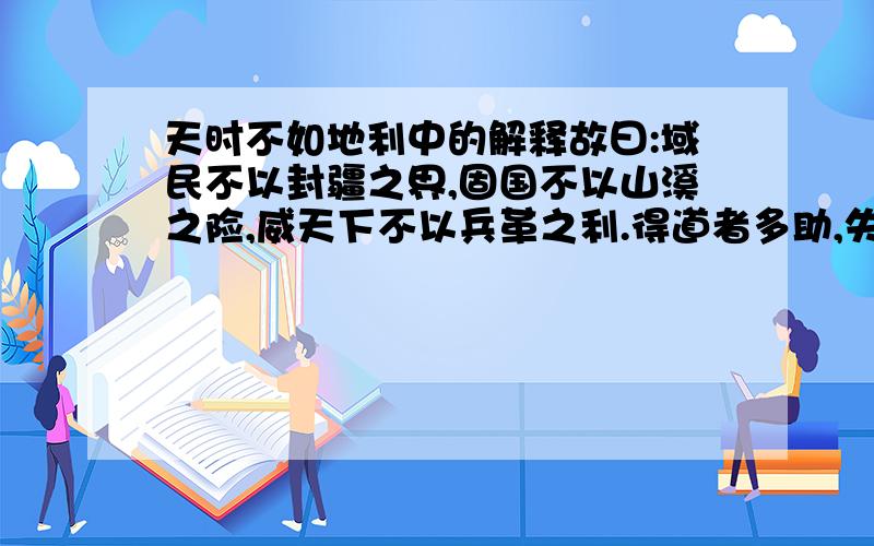 天时不如地利中的解释故曰:域民不以封疆之界,固国不以山溪之险,威天下不以兵革之利.得道者多助,失道者募助.募助之至,亲戚畔之；多助之至,天下顺之.以天下之所顺,攻亲戚之所畔,故君子