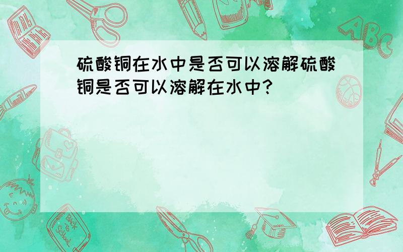 硫酸铜在水中是否可以溶解硫酸铜是否可以溶解在水中?