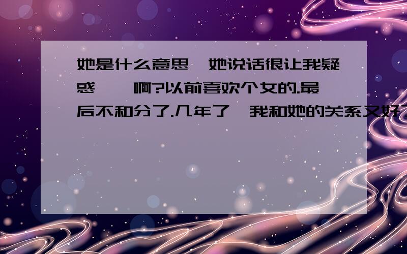 她是什么意思、她说话很让我疑惑、、啊?以前喜欢个女的.最后不和分了.几年了、我和她的关系又好了起来.她对他男朋友很讨厌...每次我问道她喜欢谁.就是不说.我说她喜欢她男朋友.她说不