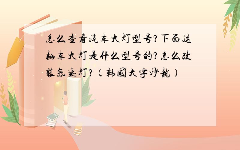 怎么查看汽车大灯型号?下面这辆车大灯是什么型号的?怎么改装氙气灯?（韩国大宇沙龙）