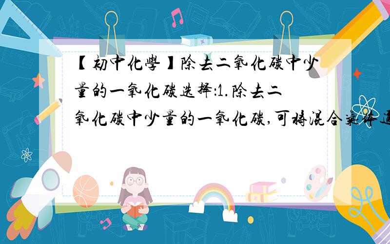 【初中化学】除去二氧化碳中少量的一氧化碳选择：1.除去二氧化碳中少量的一氧化碳,可将混合气体通过炽热的木炭2.除去一氧化碳中少量的二氧化碳,可将混合气体通过炽热的木炭3.除去一