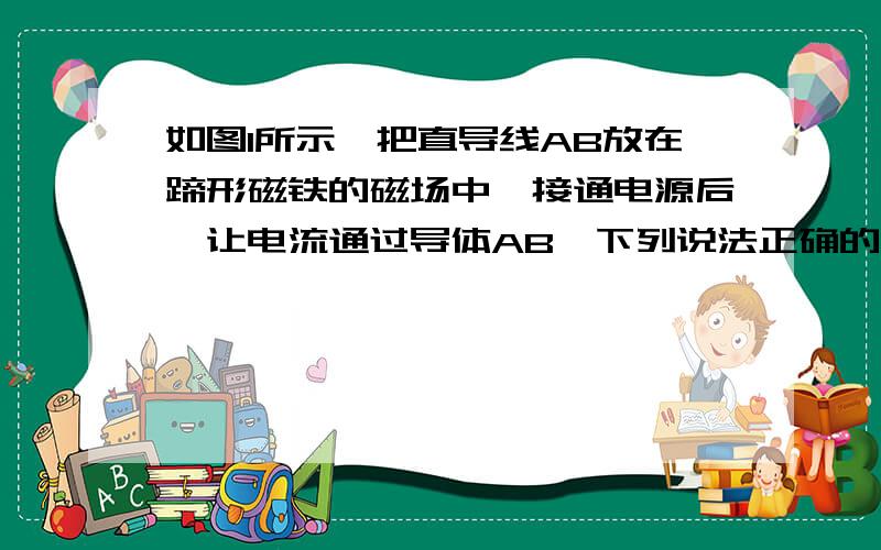 如图1所示,把直导线AB放在蹄形磁铁的磁场中,接通电源后,让电流通过导体AB,下列说法正确的是A AB仍静止B AB在水平方向运动C AB沿磁场方向运动C AB沿电流方向运动