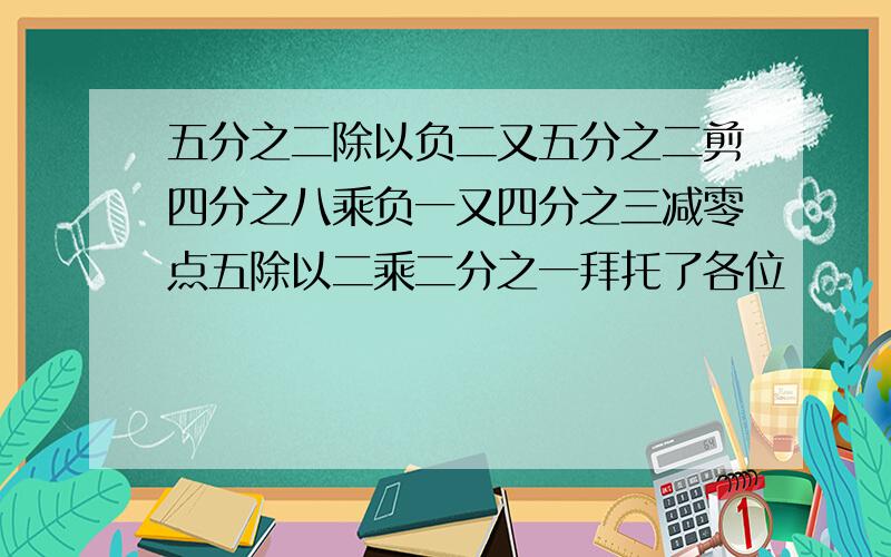 五分之二除以负二又五分之二剪四分之八乘负一又四分之三减零点五除以二乘二分之一拜托了各位