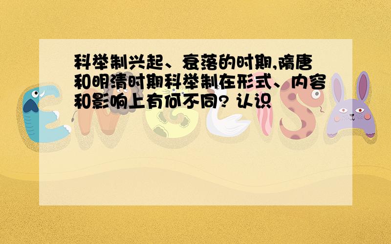 科举制兴起、衰落的时期,隋唐和明清时期科举制在形式、内容和影响上有何不同? 认识