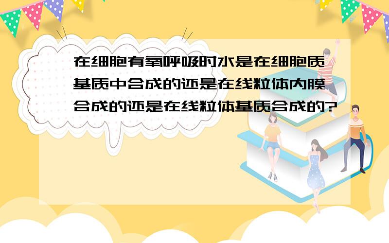 在细胞有氧呼吸时水是在细胞质基质中合成的还是在线粒体内膜合成的还是在线粒体基质合成的?