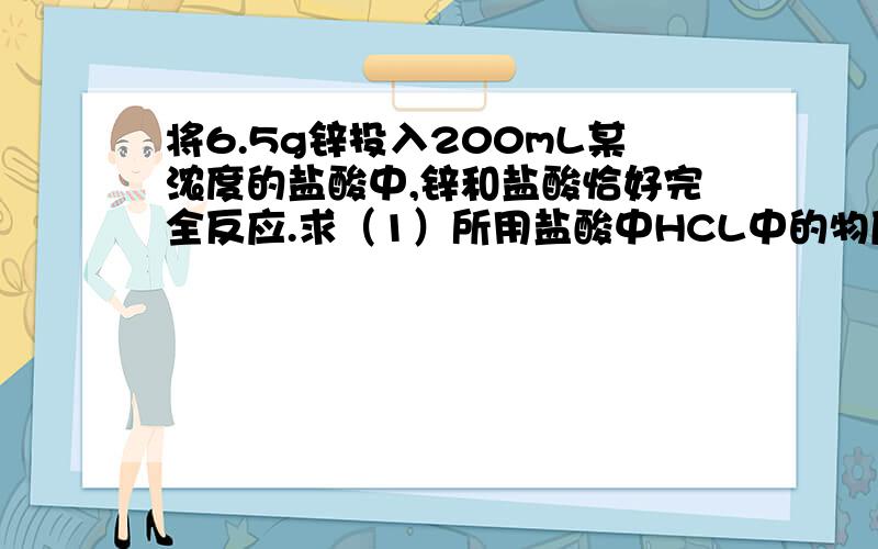 将6.5g锌投入200mL某浓度的盐酸中,锌和盐酸恰好完全反应.求（1）所用盐酸中HCL中的物质的量浓度.（2）反应中生成的H2在标准状况下的体积.