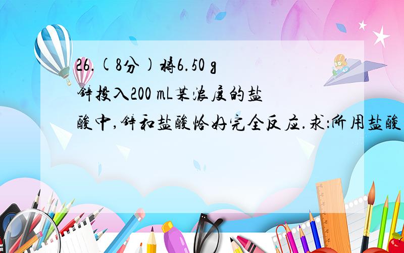 26.(8分)将6.50 g锌投入200 mL某浓度的盐酸中,锌和盐酸恰好完全反应.求：所用盐酸中HCl中的物质的量浓度