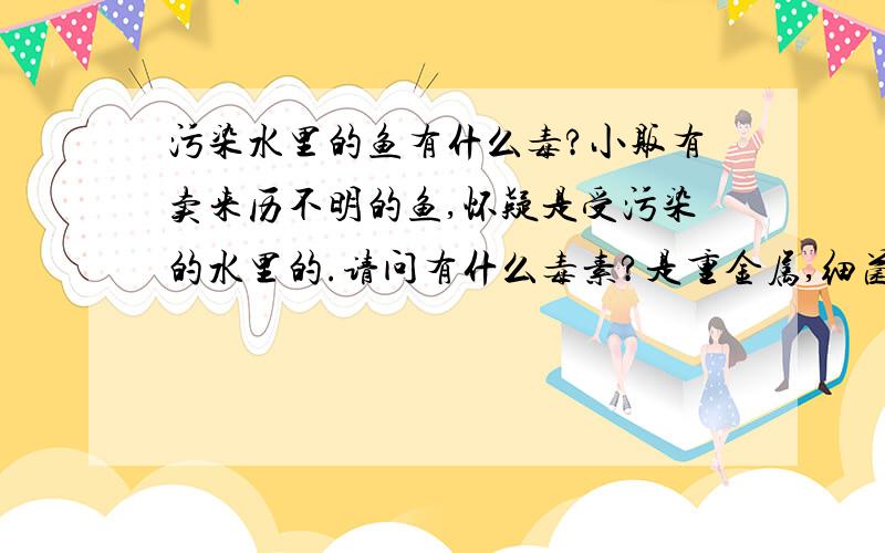 污染水里的鱼有什么毒?小贩有卖来历不明的鱼,怀疑是受污染的水里的.请问有什么毒素?是重金属,细菌还是毒素?