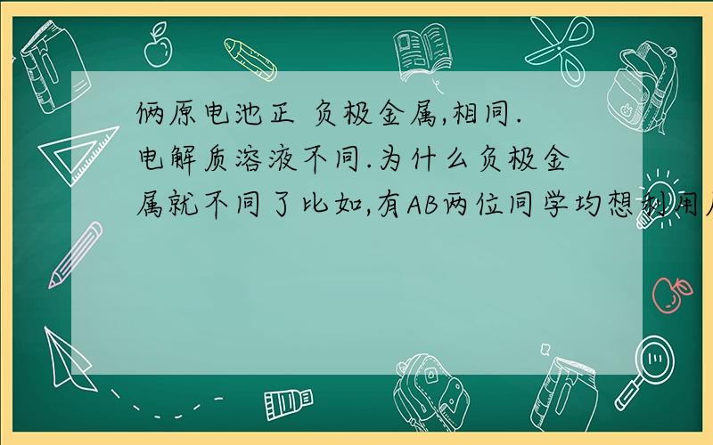 俩原电池正 负极金属,相同.电解质溶液不同.为什么负极金属就不同了比如,有AB两位同学均想利用原电池反应验证金属活动性顺序,设计了原电池          Al,Mg在硫酸溶液中,Al,Mg在氢氧化钠溶液