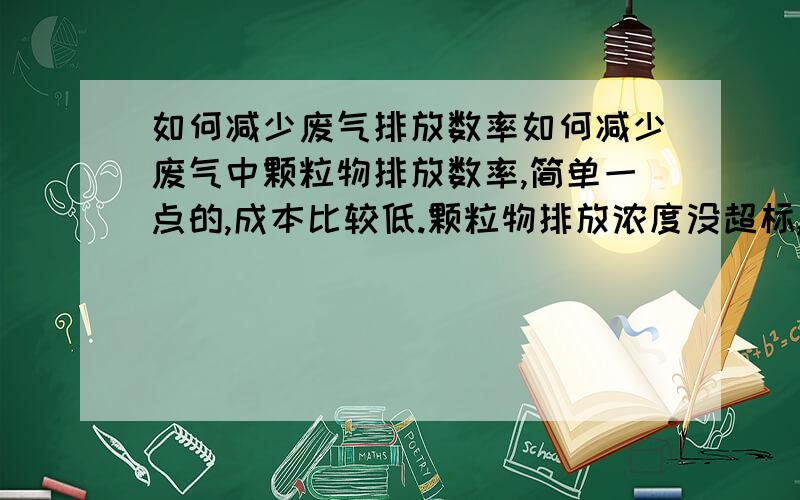 如何减少废气排放数率如何减少废气中颗粒物排放数率,简单一点的,成本比较低.颗粒物排放浓度没超标,废气排放速率超标.少开抽风机又排不出去,活性炭放在哪里?如何用简单方法让排放速率