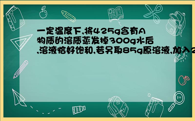 一定温度下,将425g含有A物质的溶质蒸发掉300g水后,溶液恰好饱和,若另取85g原溶液,加入25gA物质和40g水充分搅拌后,溶液也恰好饱和,求饱和溶液中的溶液的质量分数是多少?