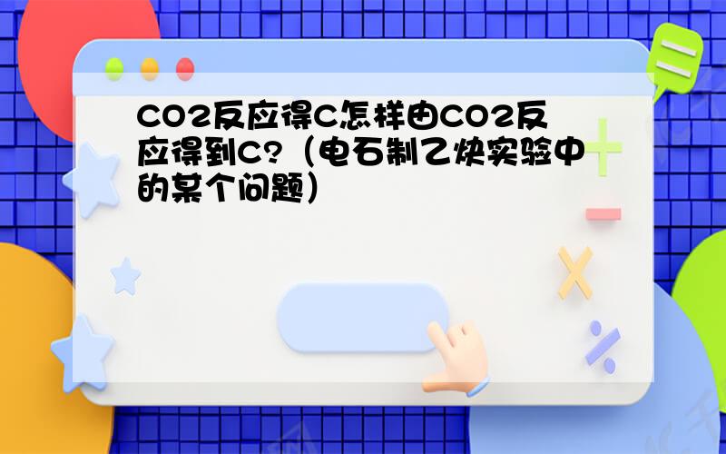 CO2反应得C怎样由CO2反应得到C?（电石制乙炔实验中的某个问题）