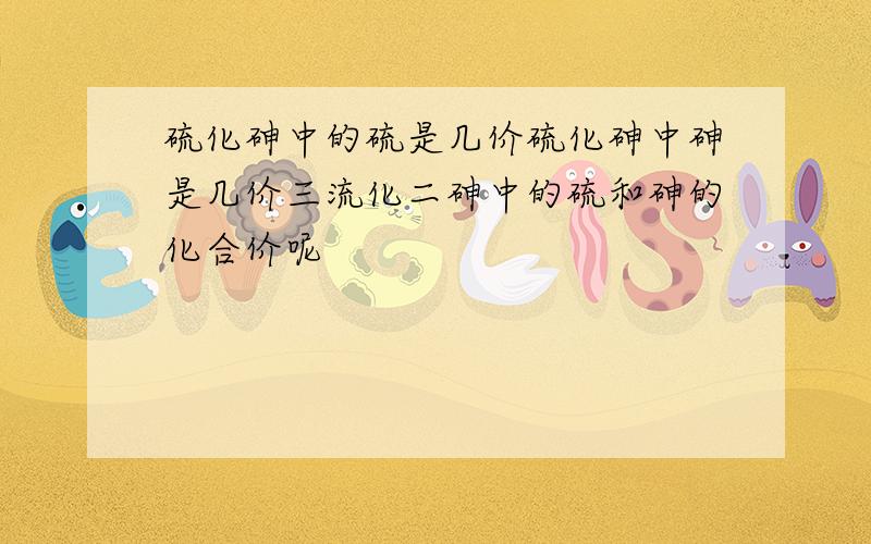 硫化砷中的硫是几价硫化砷中砷是几价三流化二砷中的硫和砷的化合价呢