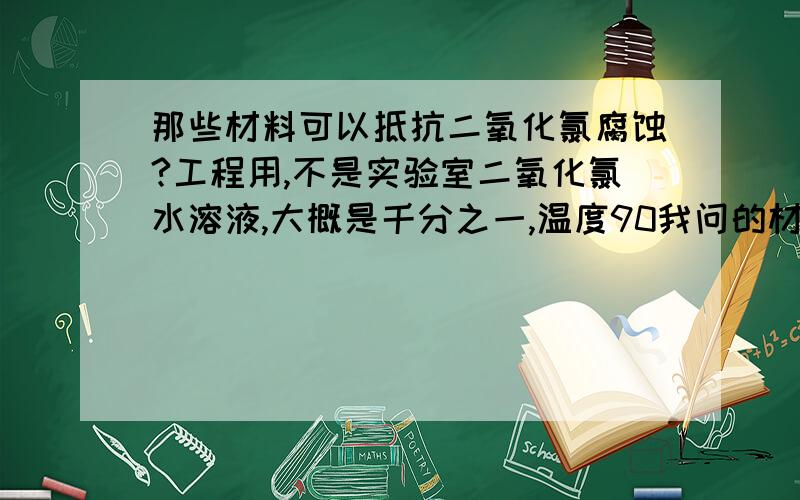 那些材料可以抵抗二氧化氯腐蚀?工程用,不是实验室二氧化氯水溶液,大概是千分之一,温度90我问的材料包括各种,包括存储容器、泵、搅拌器等,涂料内衬都包括.PH3以上1楼，不是次氯酸，是二