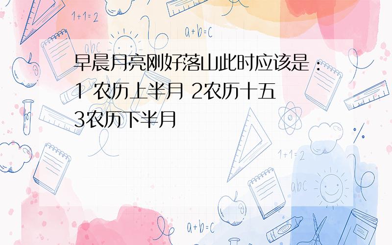 早晨月亮刚好落山此时应该是：1 农历上半月 2农历十五 3农历下半月