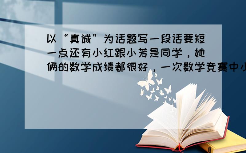 以“真诚”为话题写一段话要短一点还有小红跟小芳是同学，她俩的数学成绩都很好，一次数学竞赛中小红得了一等奖，小芳却名落孙山，小芳心里酸溜溜的，但又碍于面子不得不去，便对