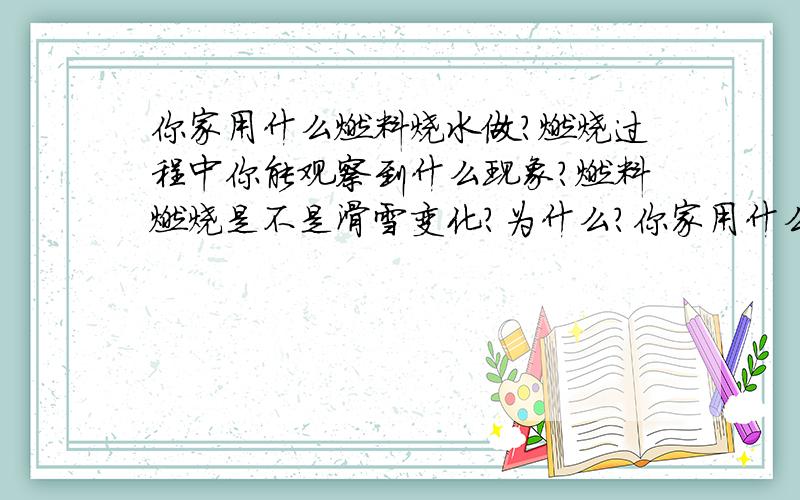 你家用什么燃料烧水做?燃烧过程中你能观察到什么现象?燃料燃烧是不是滑雪变化?为什么?你家用什么燃料烧水做饭？燃烧过程中你能观察到什么现象？燃料燃烧是不是化学变化？为什么？