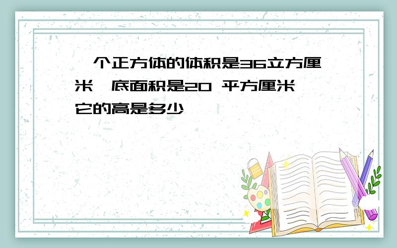 一个正方体的体积是36立方厘米,底面积是20 平方厘米,它的高是多少