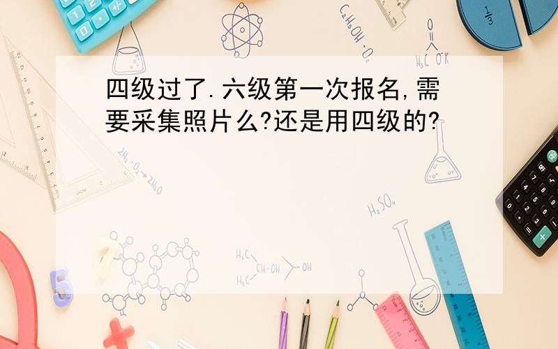 四级过了.六级第一次报名,需要采集照片么?还是用四级的?