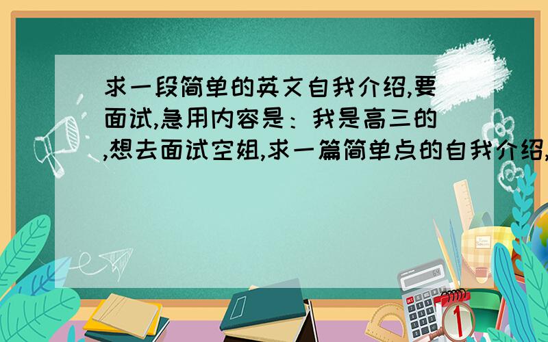 求一段简单的英文自我介绍,要面试,急用内容是：我是高三的,想去面试空姐,求一篇简单点的自我介绍,急用,