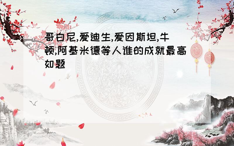 哥白尼,爱迪生,爱因斯坦,牛顿,阿基米德等人谁的成就最高如题