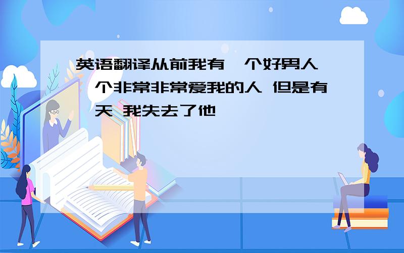 英语翻译从前我有一个好男人 一个非常非常爱我的人 但是有一天 我失去了他