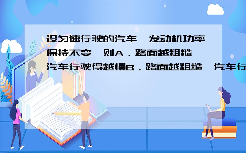 设匀速行驶的汽车,发动机功率保持不变,则A．路面越粗糙,汽车行驶得越慢B．路面越粗糙,汽车行驶得越快、C．在同一路面上,汽车不载货比载货时行驶得快D．在同一路面上,汽车不载货比载货