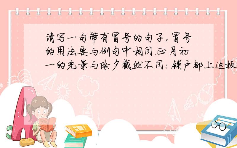 请写一句带有冒号的句子,冒号的用法要与例句中相同.正月初一的光景与除夕截然不同：铺户都上这板子,门前堆着昨夜燃放的爆竹纸皮,全城都在休息.