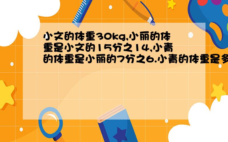 小文的体重30kg,小丽的体重是小文的15分之14,小青的体重是小丽的7分之6.小青的体重是多少千克?