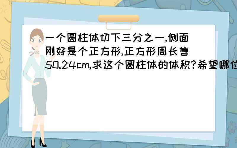 一个圆柱体切下三分之一,侧面刚好是个正方形,正方形周长售50.24cm,求这个圆柱体的体积?希望哪位有识之士来回答哈,